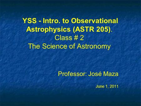 YSS - Intro. to Observational Astrophysics (ASTR 205). Class # 2 The Science of Astronomy Professor: José Maza June 1, 2011 Professor: José Maza June 1,