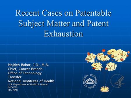 Recent Cases on Patentable Subject Matter and Patent Exhaustion Mojdeh Bahar, J.D., M.A. Chief, Cancer Branch Office of Technology Transfer National Institutes.