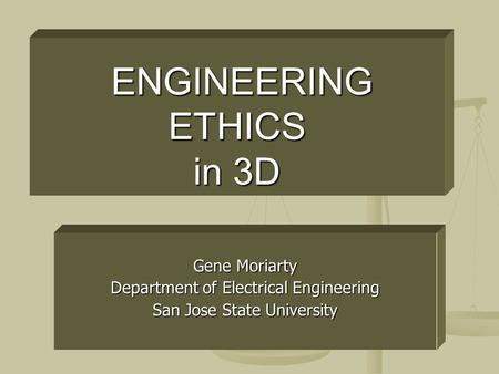ENGINEERING ETHICS in 3D ENGINEERING ETHICS in 3D Gene Moriarty Department of Electrical Engineering San Jose State University.