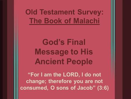 Old Testament Survey: The Book of Malachi “For I am the LORD, I do not change; therefore you are not consumed, O sons of Jacob” (3:6) God’s Final Message.