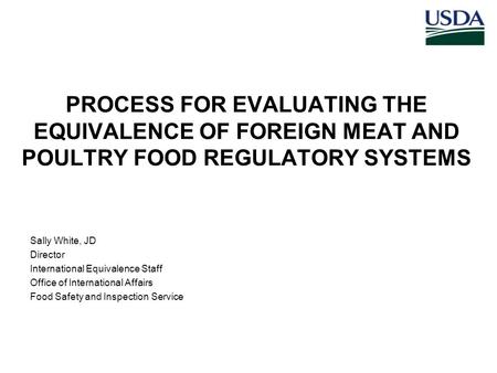 PROCESS FOR EVALUATING THE EQUIVALENCE OF FOREIGN MEAT AND POULTRY FOOD REGULATORY SYSTEMS Sally White, JD Director International Equivalence Staff Office.