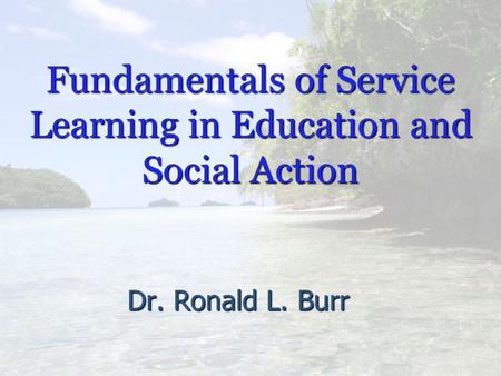 Fundamentals of Service Learning in Education and Social Action Dr. Ronald L. Burr.