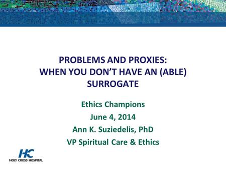 PROBLEMS AND PROXIES: WHEN YOU DON’T HAVE AN (ABLE) SURROGATE Ethics Champions June 4, 2014 Ann K. Suziedelis, PhD VP Spiritual Care & Ethics.