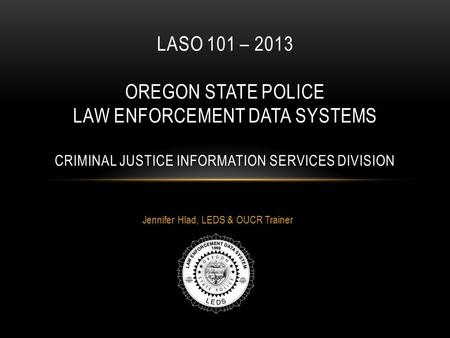 Jennifer Hlad, LEDS & OUCR Trainer LASO 101 – 2013 OREGON STATE POLICE LAW ENFORCEMENT DATA SYSTEMS CRIMINAL JUSTICE INFORMATION SERVICES DIVISION.