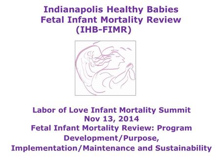 Indianapolis Healthy Babies Fetal Infant Mortality Review (IHB-FIMR) Labor of Love Infant Mortality Summit Nov 13, 2014 Fetal Infant Mortality Review: