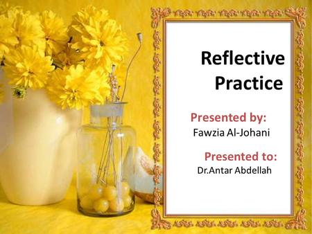 Reflective Practice Presented by: Fawzia Al-Johani Presented to: Dr.Antar Abdellah.