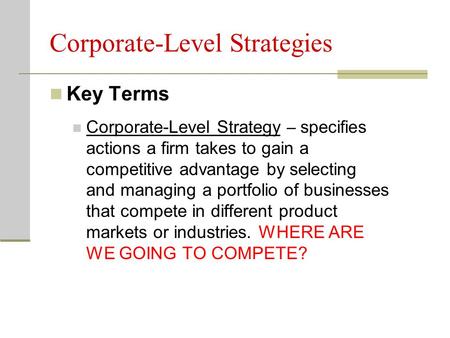 Corporate-Level Strategies Key Terms Corporate-Level Strategy – specifies actions a firm takes to gain a competitive advantage by selecting and managing.