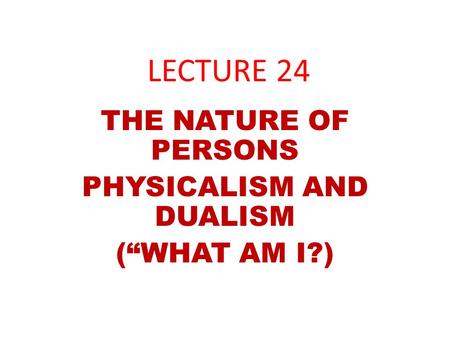 LECTURE 24 THE NATURE OF PERSONS PHYSICALISM AND DUALISM (“WHAT AM I?)