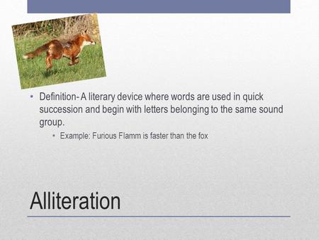 Alliteration Definition- A literary device where words are used in quick succession and begin with letters belonging to the same sound group. Example: