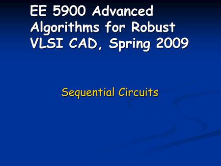 EE 5900 Advanced Algorithms for Robust VLSI CAD, Spring 2009 Sequential Circuits.