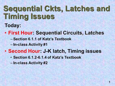 1 Sequential Ckts, Latches and Timing Issues Today: Sequential Circuits, LatchesFirst Hour: Sequential Circuits, Latches –Section 6.1.1 of Katz’s Textbook.