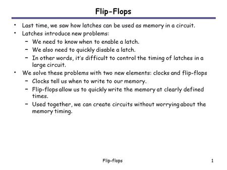 Flip-Flops Last time, we saw how latches can be used as memory in a circuit. Latches introduce new problems: We need to know when to enable a latch. We.