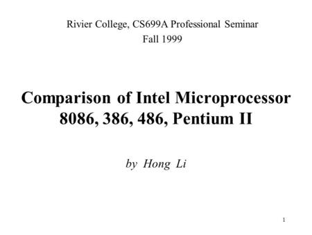 1 Comparison of Intel Microprocessor 8086, 386, 486, Pentium II by Hong Li Rivier College, CS699A Professional Seminar Fall 1999.