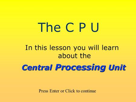 The C P U In this lesson you will learn about the Press Enter or Click to continue Central Processing Unit.