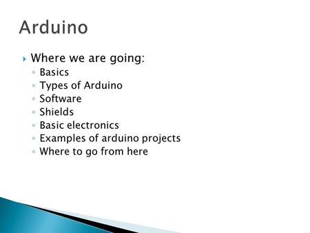 Where we are going: ◦ Basics ◦ Types of Arduino ◦ Software ◦ Shields ◦ Basic electronics ◦ Examples of arduino projects ◦ Where to go from here.