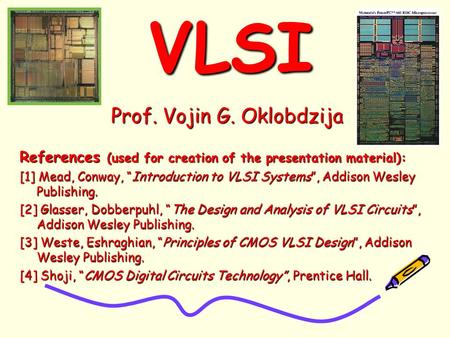 VLSIVLSI Prof. Vojin G. Oklobdzija References (used for creation of the presentation material): [1] Mead, Conway, “Introduction to VLSI Systems”, Addison.