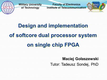 Maciej Gołaszewski Tutor: Tadeusz Sondej, PhD Design and implementation of softcore dual processor system on single chip FPGA Design and implementation.