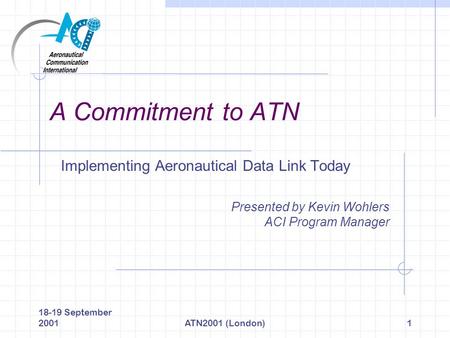 18-19 September 2001ATN2001 (London)1 A Commitment to ATN Implementing Aeronautical Data Link Today Presented by Kevin Wohlers ACI Program Manager.