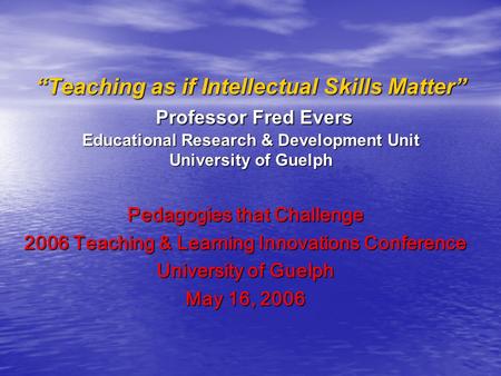 “Teaching as if Intellectual Skills Matter” Professor Fred Evers Educational Research & Development Unit University of Guelph Pedagogies that Challenge.