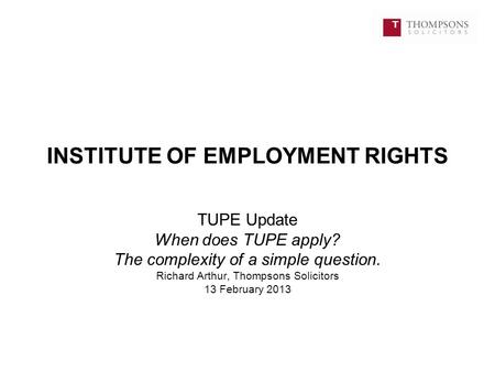 INSTITUTE OF EMPLOYMENT RIGHTS TUPE Update When does TUPE apply? The complexity of a simple question. Richard Arthur, Thompsons Solicitors 13 February.