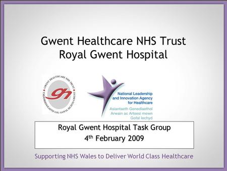 Supporting NHS Wales to Deliver World Class Healthcare Gwent Healthcare NHS Trust Royal Gwent Hospital Royal Gwent Hospital Task Group 4 th February 2009.