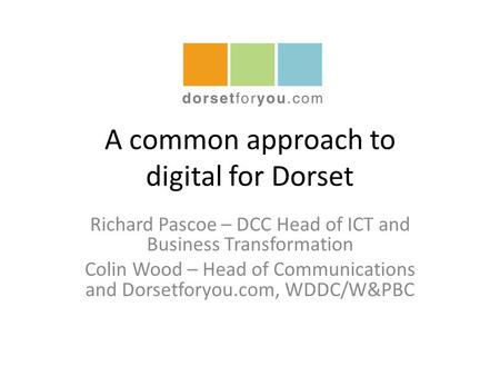 A common approach to digital for Dorset Richard Pascoe – DCC Head of ICT and Business Transformation Colin Wood – Head of Communications and Dorsetforyou.com,