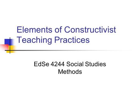Elements of Constructivist Teaching Practices EdSe 4244 Social Studies Methods.