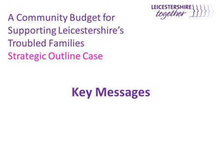Key Messages A Community Budget for Supporting Leicestershire’s Troubled Families Strategic Outline Case.