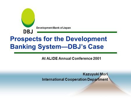 Prospects for the Development Banking System—DBJ’s Case At ALIDE Annual Conference 2001 Kazuyuki Mori International Cooperation Department Development.