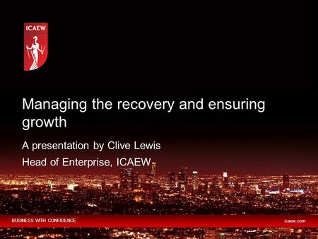 BUSINESS WITH CONFIDENCE icaew.com A presentation by Clive Lewis Head of Enterprise, ICAEW Managing the recovery and ensuring growth.