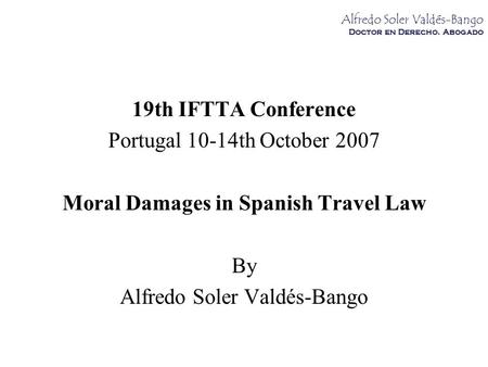 Alfredo Soler Valdés-Bango Doctor en Derecho. Abogado 19th IFTTA Conference Portugal 10-14th October 2007 Moral Damages in Spanish Travel Law By Alfredo.