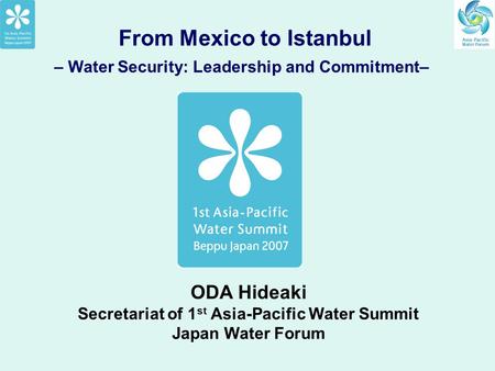 From Mexico to Istanbul – Water Security: Leadership and Commitment– ODA Hideaki Secretariat of 1 st Asia-Pacific Water Summit Japan Water Forum.