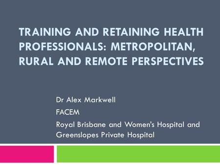 TRAINING AND RETAINING HEALTH PROFESSIONALS: METROPOLITAN, RURAL AND REMOTE PERSPECTIVES Dr Alex Markwell FACEM Royal Brisbane and Women’s Hospital and.