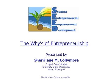 The Why’s of Entrepreneurship Presented by Sherrilene M. Collymore Project Co-ordinator University of the West Indies Cave Hill Campus.