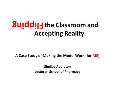 Flipping the Classroom and Accepting Reality A Case Study of Making the Model Work (for ME) Shelley Appleton Lecturer, School of Pharmacy Flipping.