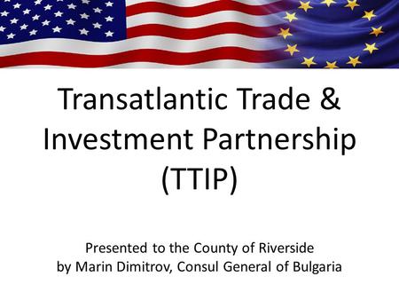 Transatlantic Trade & Investment Partnership (TTIP) Presented to the County of Riverside by Marin Dimitrov, Consul General of Bulgaria.