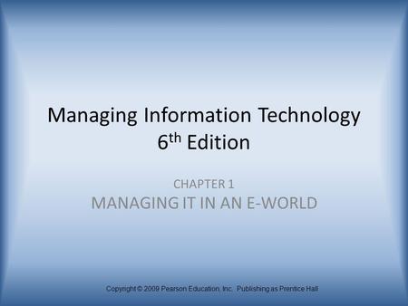 Copyright © 2009 Pearson Education, Inc. Publishing as Prentice Hall Managing Information Technology 6 th Edition CHAPTER 1 MANAGING IT IN AN E-WORLD.