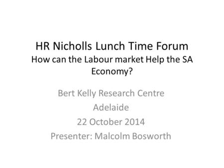 HR Nicholls Lunch Time Forum How can the Labour market Help the SA Economy? Bert Kelly Research Centre Adelaide 22 October 2014 Presenter: Malcolm Bosworth.