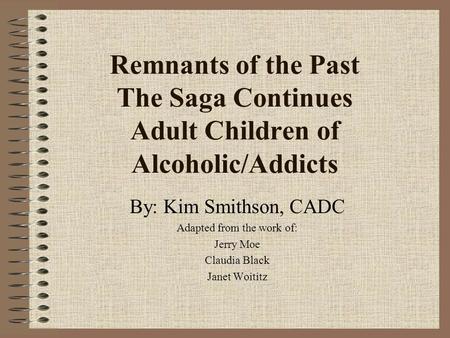 Remnants of the Past The Saga Continues Adult Children of Alcoholic/Addicts By: Kim Smithson, CADC Adapted from the work of: Jerry Moe Claudia Black Janet.