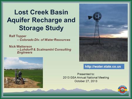 Lost Creek Basin Aquifer Recharge and Storage Study Presented to: 2013 GSA Annual National Meeting October 27, 2013 Ralf Topper – Colorado Div. of Water.