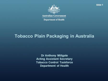 Slide 1 Tobacco Plain Packaging in Australia Dr Anthony Millgate Acting Assistant Secretary Tobacco Control Taskforce Department of Health.