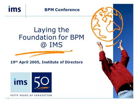 BPM Conference Laying the Foundation for IMS 19 th April 2005, Institute of Directors.