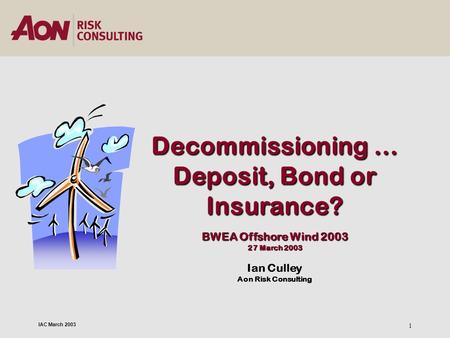 IAC March 2003 1 Decommissioning … Deposit, Bond or Insurance? BWEA Offshore Wind 2003 27 March 2003 Ian Culley Aon Risk Consulting.