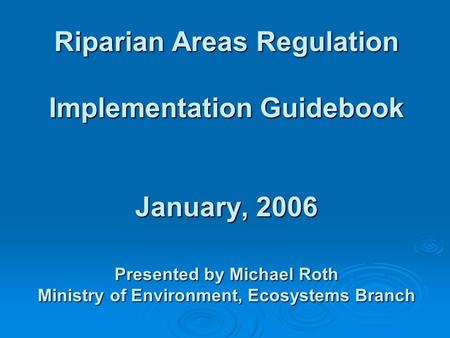 Riparian Areas Regulation Implementation Guidebook January, 2006 Presented by Michael Roth Ministry of Environment, Ecosystems Branch.