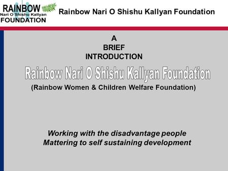 Rainbow Nari O Shishu Kallyan Foundation A BRIEF INTRODUCTION Working with the disadvantage people Mattering to self sustaining development (Rainbow Women.