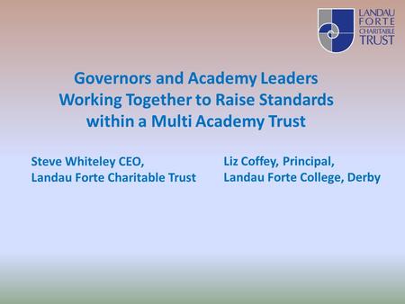 Governors and Academy Leaders Working Together to Raise Standards within a Multi Academy Trust Steve Whiteley CEO, Landau Forte Charitable Trust Liz Coffey,