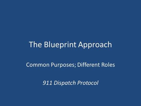 The Blueprint Approach Common Purposes; Different Roles 911 Dispatch Protocol.