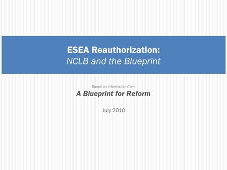 ESEA Reauthorization: NCLB and the Blueprint Based on information from: A Blueprint for Reform July 2010.
