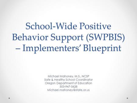 School-Wide Positive Behavior Support (SWPBIS) – Implementers’ Blueprint Michael Mahoney, M.S., NCSP Safe & Healthy School Coordinator Oregon Department.