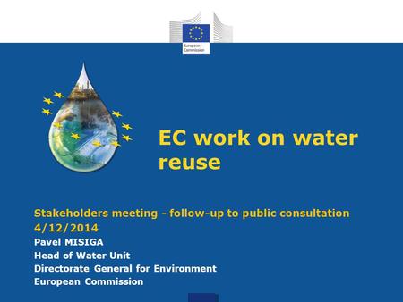 W EC work on water reuse Stakeholders meeting - follow-up to public consultation 4/12/2014 Pavel MISIGA Head of Water Unit Directorate General for Environment.